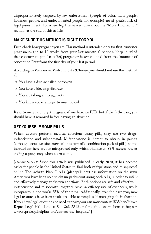 disproportionately targeted by law enforcement (people of color, trans people, homeless people, and undocumented people, for example) are at greater risk of legal punishment. For a few legal resources, check out the “More Information” section at the end of this article.  MAKE SURE THIS METHOD IS RIGHT FOR YOU  First, check how pregnant you are. This method s intended only for first-trimester pregnancies (up to 10 weeks from your last menstrual period). Keep in mind that contrary to popular belief, pregnancy is et counted from the “moment of conception,”but from the first day of your last period.  According to Women on Web and Safe2Choose, you should not use this method if:  » You have a disease called porphyria » You have a bleeding disorder » You are taking anticoagulants  » You know you’e allergic to misoprostol  1¢ extremely rare to get pregnant if you have an TUD, but if that’s the case, you, should have it removed before having an abortion.  GET YOURSELF SOME PILLS  When doctors perform medical abortions using pills, they use two drugs: mifepristone and misoprostol. Mifeprisotone is harder to obtain in_ person (although some websites now sell i as part of a combination pack of pills), so the instructions here are for misoprostol only, which still has an 85% success rate at ending a pregnancy when taken alone.  [Update 9/1/21: Sinee this article was published in early 2020, it has become easier for people in the United States to find both mifepristone and misoprostol online. The website Plan C pills (plancpills.org) has information on the ways Americans have been able to abtain packs containing both pill,in order to safely and effectively manage their own abortions. Both options e safe and effective— mifepristone and misoprostol together have an efficacy rate of over 95%, while misoprostol alone works 85% of the time. Additionally over the past year, new legal resources have been made available to people self-managing their abortion. 1f you have legal questions or need support, you can now contact 1fWhen/How’s Repro Legal Help Line at 844-868-2812 or through a secure form at htps:// wwweprolegalhelpline org/contact-the-helpline.] 